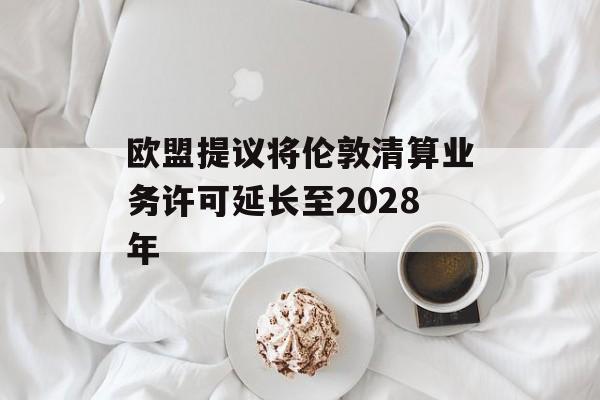 欧盟提议将伦敦清算业务许可延长至2028年 欧盟提议将伦敦清算业务许可延长至2028年