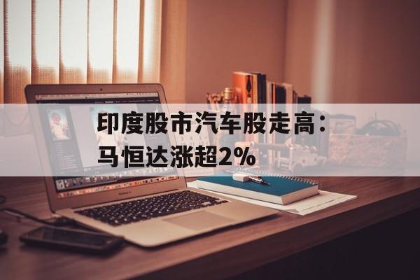 印度股市汽车股走高:马恒达涨超2% 印度股市汽车股走高:马恒达涨超2%