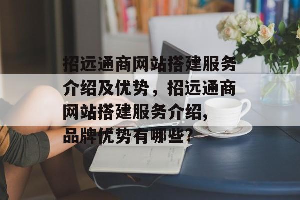 招远通商网站搭建服务介绍及优势,招远通商网站搭建服务介绍, 品牌优势有哪些? 招远通商网站搭建服务介绍及优势,招远通商网站搭建服务介绍, 品牌优势有哪些?