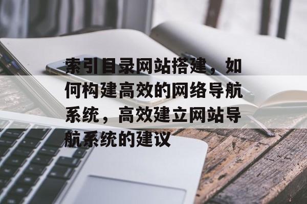 索引目录网站搭建,如何构建高效的网络导航系统,高效建立网站导航系统的建议 索引目录网站搭建,如何构建高效的网络导航系统,高效建立网站导航系统的建议