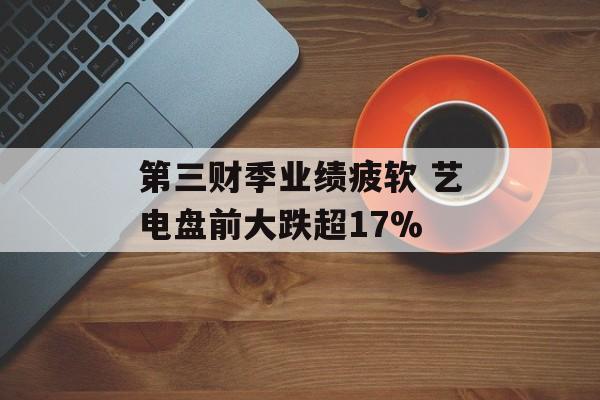 第三财季业绩疲软 艺电盘前大跌超17% 第三财季业绩疲软 艺电盘前大跌超17%