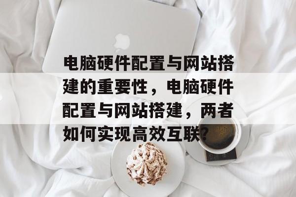 电脑硬件配置与网站搭建的重要性,电脑硬件配置与网站搭建,两者如何实现高效互联? 电脑硬件配置与网站搭建的重要性,电脑硬件配置与网站搭建,两者如何实现高效互联?