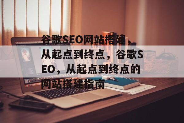 谷歌SEO网站搭建,从起点到终点,谷歌SEO,从起点到终点的网站搭建指南 谷歌SEO网站搭建,从起点到终点,谷歌SEO,从起点到终点的网站搭建指南