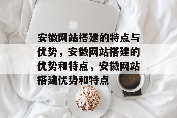 安徽网站搭建的特点与优势,安徽网站搭建的优势和特点,安徽网站搭建优势和特点 安徽网站搭建的特点与优势,安徽网站搭建的优势和特点,安徽网站搭建优势和特点