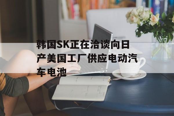 韩国SK正在洽谈向日产美国工厂供应电动汽车电池 韩国SK正在洽谈向日产美国工厂供应电动汽车电池