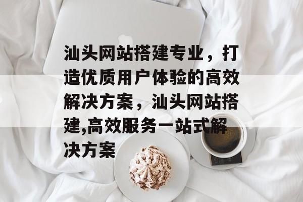 汕头网站搭建专业,打造优质用户体验的高效解决方案,汕头网站搭建,高效服务一站式解决方案 汕头网站搭建专业,打造优质用户体验的高效解决方案,汕头网站搭建,高效服务一站式解决方案