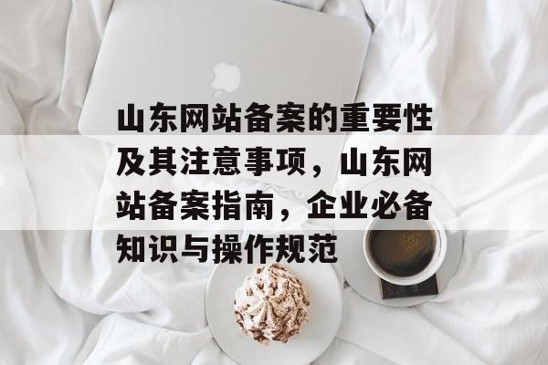 山东网站备案的重要性及其注意事项，山东网站备案指南，企业必备知识与操作规范