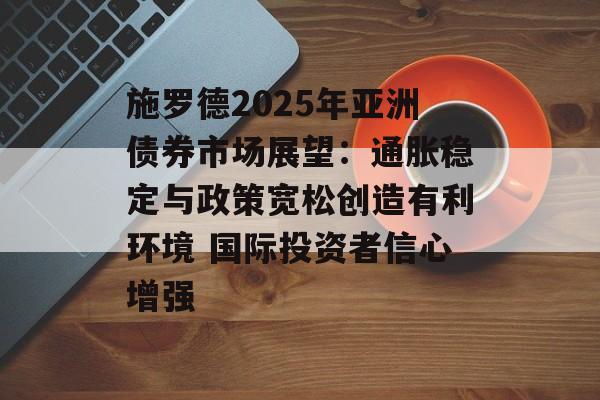 施罗德2025年亚洲债券市场展望:通胀稳定与政策宽松创造有利环境 国际投资者信心增强 施罗德2025年亚洲债券市场展望:通胀稳定与政策宽松创造有利环境 国际投资者信心增强