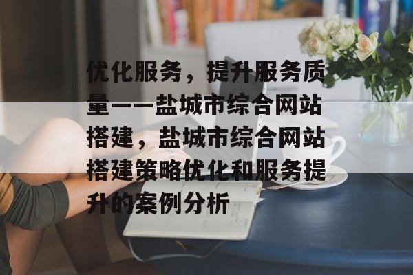 优化服务，提升服务质量——盐城市综合网站搭建，盐城市综合网站搭建策略优化和服务提升的案例分析