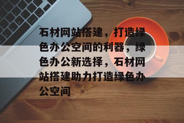 石材网站搭建,打造绿色办公空间的利器,绿色办公新选择,石材网站搭建助力打造绿色办公空间 石材网站搭建,打造绿色办公空间的利器,绿色办公新选择,石材网站搭建助力打造绿色办公空间