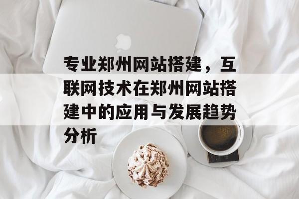 专业郑州网站搭建,互联网技术在郑州网站搭建中的应用与发展趋势分析 专业郑州网站搭建,互联网技术在郑州网站搭建中的应用与发展趋势分析
