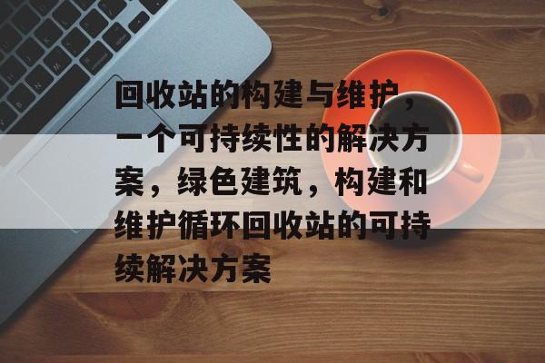 回收站的构建与维护,一个可持续性的解决方案,绿色建筑,构建和维护循环回收站的可持续解决方案 回收站的构建与维护,一个可持续性的解决方案,绿色建筑,构建和维护循环回收站的可持续解决方案