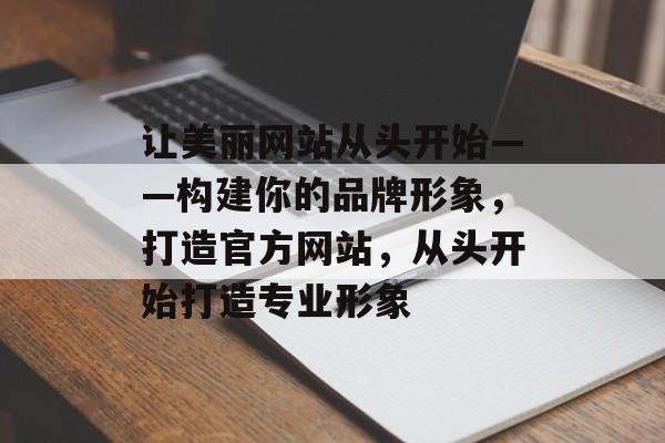 让美丽网站从头开始——构建你的品牌形象,打造官方网站,从头开始打造专业形象 让美丽网站从头开始——构建你的品牌形象,打造官方网站,从头开始打造专业形象