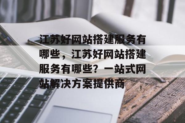 江苏好网站搭建服务有哪些,江苏好网站搭建服务有哪些?一站式网站解决方案提供商 江苏好网站搭建服务有哪些,江苏好网站搭建服务有哪些?一站式网站解决方案提供商
