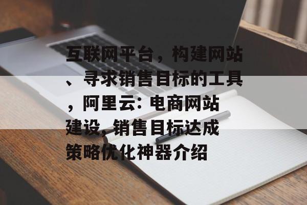 互联网平台,构建网站、寻求销售目标的工具,阿里云: 电商网站建设, 销售目标达成策略优化神器介绍 互联网平台,构建网站、寻求销售目标的工具,阿里云: 电商网站建设, 销售目标达成策略优化神器介绍