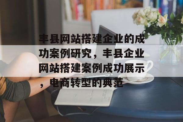 丰县网站搭建企业的成功案例研究,丰县企业网站搭建案例成功展示,电商转型的典范 丰县网站搭建企业的成功案例研究,丰县企业网站搭建案例成功展示,电商转型的典范