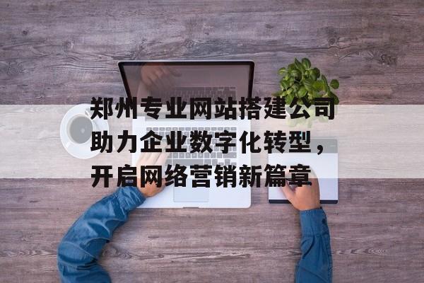 郑州专业网站搭建公司助力企业数字化转型,开启网络营销新篇章 郑州专业网站搭建公司助力企业数字化转型,开启网络营销新篇章