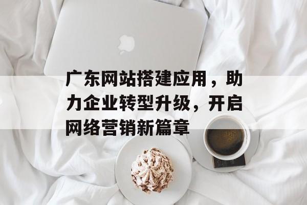 广东网站搭建应用,助力企业转型升级,开启网络营销新篇章 广东网站搭建应用,助力企业转型升级,开启网络营销新篇章