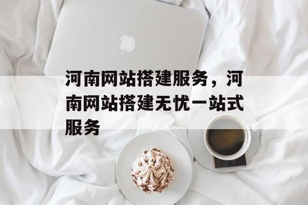 河南网站搭建服务,河南网站搭建无忧一站式服务 河南网站搭建服务,河南网站搭建无忧一站式服务