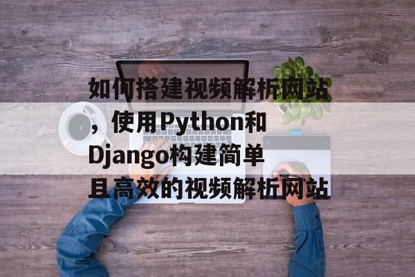 如何搭建视频解析网站,使用Python和Django构建简单且高效的视频解析网站 如何搭建视频解析网站,使用Python和Django构建简单且高效的视频解析网站