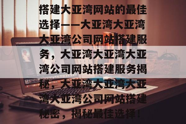 搭建大亚湾网站的最佳选择——大亚湾大亚湾大亚湾公司网站搭建服务,大亚湾大亚湾大亚湾公司网站搭建服务揭秘,大亚湾大亚湾大亚湾大亚湾公司网站搭建秘密,揭秘最佳选择! 搭建大亚湾网站的最佳选择——大亚湾大亚湾大亚湾公司网站搭建服务,大亚湾大亚湾大亚湾公司网站搭建服务揭秘,大亚湾大亚湾大亚湾大亚湾公司网站搭建秘密,揭秘最佳选择!