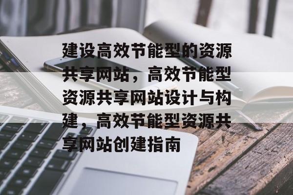 建设高效节能型的资源共享网站,高效节能型资源共享网站设计与构建,高效节能型资源共享网站创建指南 建设高效节能型的资源共享网站,高效节能型资源共享网站设计与构建,高效节能型资源共享网站创建指南