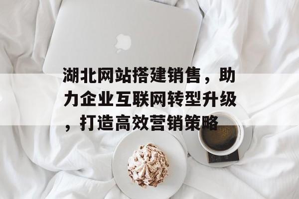 湖北网站搭建销售,助力企业互联网转型升级,打造高效营销策略 湖北网站搭建销售,助力企业互联网转型升级,打造高效营销策略