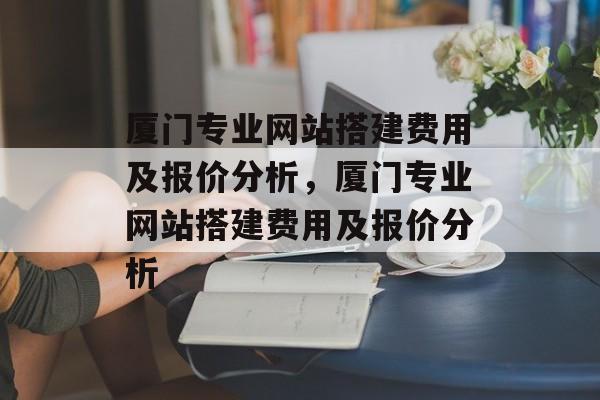 厦门专业网站搭建费用及报价分析,厦门专业网站搭建费用及报价分析 厦门专业网站搭建费用及报价分析,厦门专业网站搭建费用及报价分析