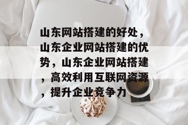 山东网站搭建的好处,山东企业网站搭建的优势,山东企业网站搭建,高效利用互联网资源,提升企业竞争力 山东网站搭建的好处,山东企业网站搭建的优势,山东企业网站搭建,高效利用互联网资源,提升企业竞争力