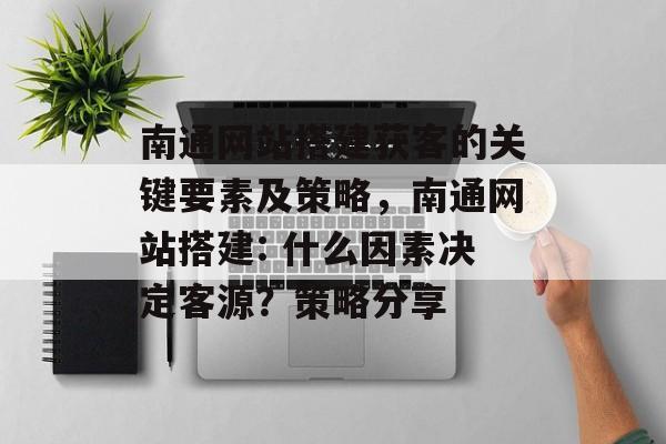 南通网站搭建获客的关键要素及策略，南通网站搭建: 什么因素决定客源？策略分享