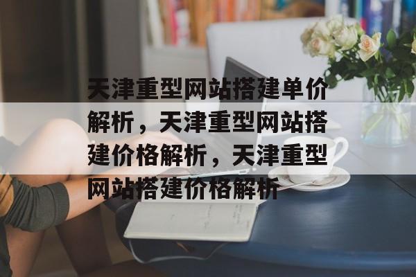 天津重型网站搭建单价解析,天津重型网站搭建价格解析,天津重型网站搭建价格解析 天津重型网站搭建单价解析,天津重型网站搭建价格解析,天津重型网站搭建价格解析