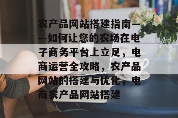 农产品网站搭建指南——如何让您的农场在电子商务平台上立足,电商运营全攻略,农产品网站的搭建与优化,电商农产品网站搭建 农产品网站搭建指南——如何让您的农场在电子商务平台上立足,电商运营全攻略,农产品网站的搭建与优化,电商农产品网站搭建