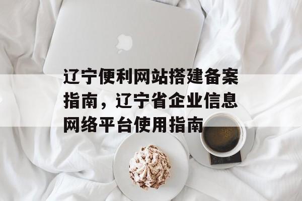 辽宁便利网站搭建备案指南,辽宁省企业信息网络平台使用指南 辽宁便利网站搭建备案指南,辽宁省企业信息网络平台使用指南