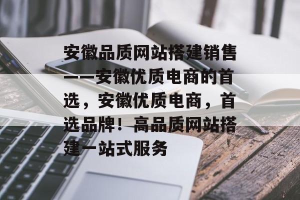 安徽品质网站搭建销售——安徽优质电商的首选,安徽优质电商,首选品牌!高品质网站搭建一站式服务 安徽品质网站搭建销售——安徽优质电商的首选,安徽优质电商,首选品牌!高品质网站搭建一站式服务