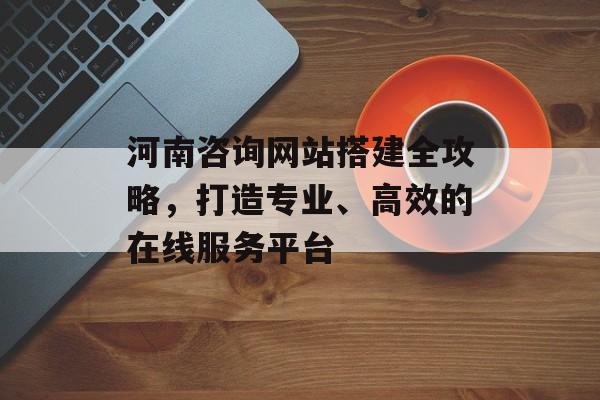 河南咨询网站搭建全攻略，打造专业、高效的在线服务平台