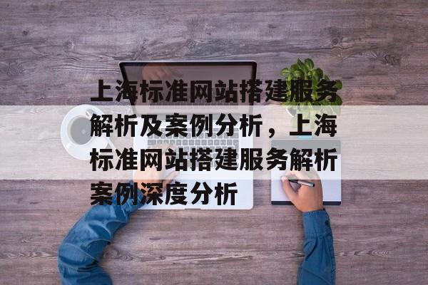 上海标准网站搭建服务解析及案例分析,上海标准网站搭建服务解析案例深度分析 上海标准网站搭建服务解析及案例分析,上海标准网站搭建服务解析案例深度分析