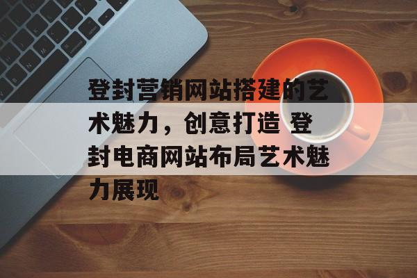 登封营销网站搭建的艺术魅力,创意打造 登封电商网站布局艺术魅力展现 登封营销网站搭建的艺术魅力,创意打造 登封电商网站布局艺术魅力展现