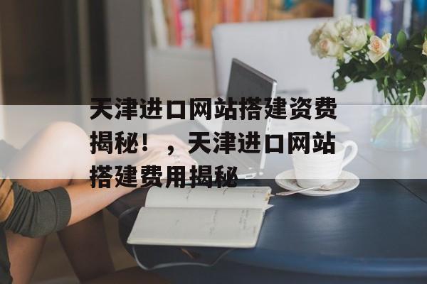 天津进口网站搭建资费揭秘!,天津进口网站搭建费用揭秘 天津进口网站搭建资费揭秘!,天津进口网站搭建费用揭秘