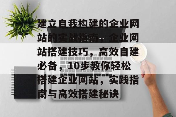 建立自我构建的企业网站的实战指南,企业网站搭建技巧,高效自建必备,10步教你轻松搭建企业网站,实践指南与高效搭建秘诀 建立自我构建的企业网站的实战指南,企业网站搭建技巧,高效自建必备,10步教你轻松搭建企业网站,实践指南与高效搭建秘诀