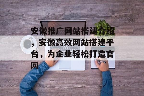 安徽推广网站搭建介绍,安徽高效网站搭建平台,为企业轻松打造官网 安徽推广网站搭建介绍,安徽高效网站搭建平台,为企业轻松打造官网