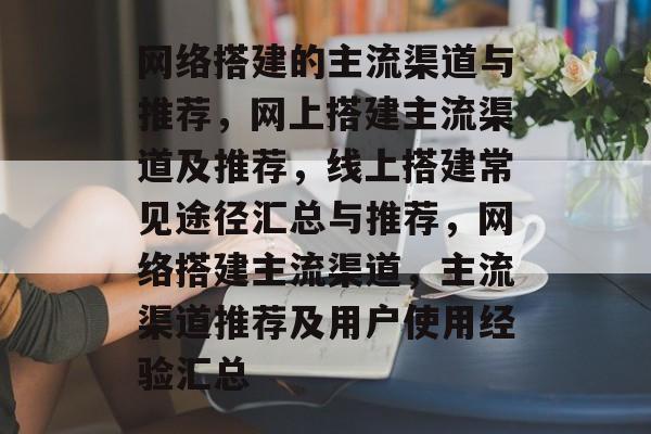 网络搭建的主流渠道与推荐,网上搭建主流渠道及推荐,线上搭建常见途径汇总与推荐,网络搭建主流渠道,主流渠道推荐及用户使用经验汇总 网络搭建的主流渠道与推荐,网上搭建主流渠道及推荐,线上搭建常见途径汇总与推荐,网络搭建主流渠道,主流渠道推荐及用户使用经验汇总