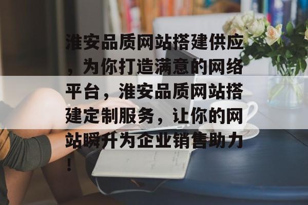 淮安品质网站搭建供应,为你打造满意的网络平台,淮安品质网站搭建定制服务,让你的网站瞬升为企业销售助力! 淮安品质网站搭建供应,为你打造满意的网络平台,淮安品质网站搭建定制服务,让你的网站瞬升为企业销售助力!