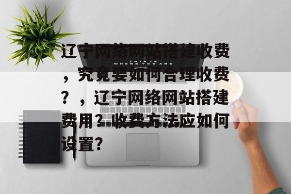 辽宁网络网站搭建收费,究竟要如何合理收费?,辽宁网络网站搭建费用?收费方法应如何设置? 辽宁网络网站搭建收费,究竟要如何合理收费?,辽宁网络网站搭建费用?收费方法应如何设置?