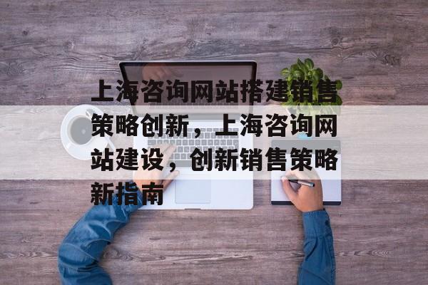 上海咨询网站搭建销售策略创新,上海咨询网站建设,创新销售策略新指南 上海咨询网站搭建销售策略创新,上海咨询网站建设,创新销售策略新指南