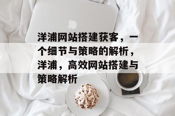 洋浦网站搭建获客,一个细节与策略的解析,洋浦,高效网站搭建与策略解析 洋浦网站搭建获客,一个细节与策略的解析,洋浦,高效网站搭建与策略解析