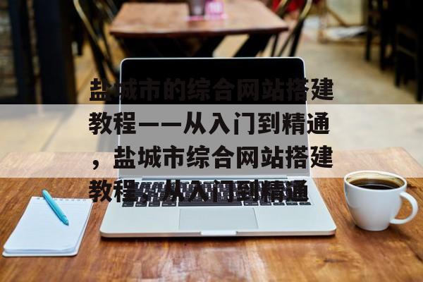 盐城市的综合网站搭建教程——从入门到精通，盐城市综合网站搭建教程，从入门到精通