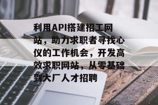 利用API搭建招工网站,助力求职者寻找心仪的工作机会,开发高效求职网站,从零基础到大厂人才招聘 利用API搭建招工网站,助力求职者寻找心仪的工作机会,开发高效求职网站,从零基础到大厂人才招聘