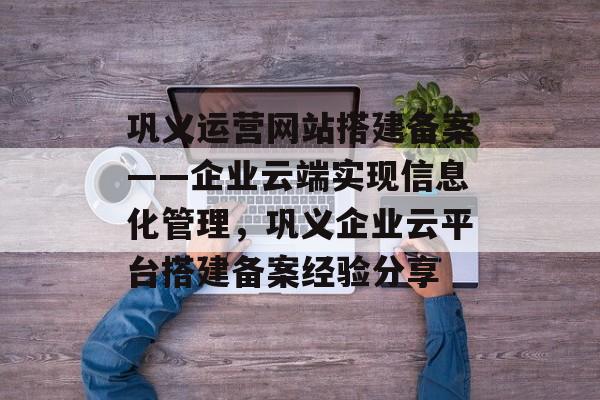 巩义运营网站搭建备案——企业云端实现信息化管理,巩义企业云平台搭建备案经验分享 巩义运营网站搭建备案——企业云端实现信息化管理,巩义企业云平台搭建备案经验分享