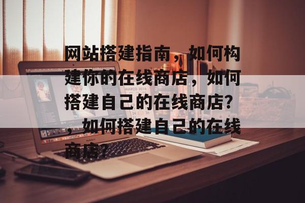 网站搭建指南,如何构建你的在线商店,如何搭建自己的在线商店?,如何搭建自己的在线商店? 网站搭建指南,如何构建你的在线商店,如何搭建自己的在线商店?,如何搭建自己的在线商店?