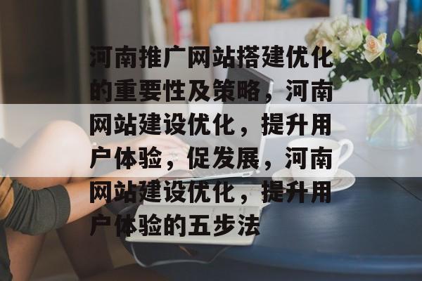 河南推广网站搭建优化的重要性及策略,河南网站建设优化,提升用户体验,促发展,河南网站建设优化,提升用户体验的五步法 河南推广网站搭建优化的重要性及策略,河南网站建设优化,提升用户体验,促发展,河南网站建设优化,提升用户体验的五步法